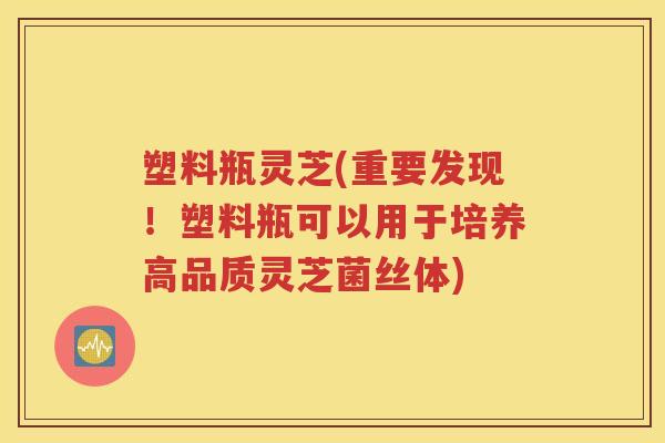 塑料瓶灵芝(重要发现！塑料瓶可以用于培养高品质灵芝菌丝体)