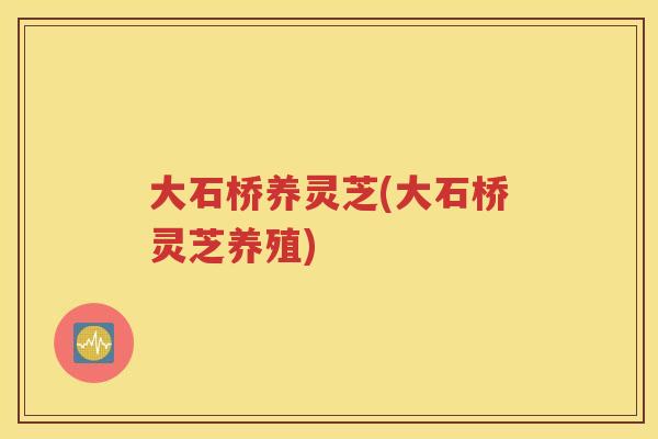 大石桥养灵芝(大石桥灵芝养殖)