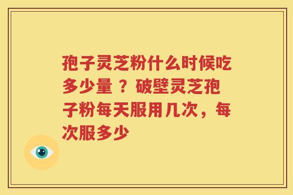 孢子灵芝粉什么时候吃多少量 ？破壁灵芝孢子粉每天服用几次，每次服多少