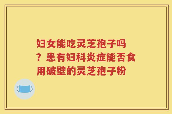 妇女能吃灵芝孢子吗 ？患有妇科炎症能否食用破壁的灵芝孢子粉