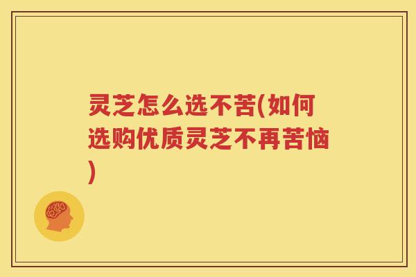 灵芝怎么选不苦(如何选购优质灵芝不再苦恼)