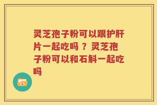 灵芝孢子粉可以跟护肝片一起吃吗 ？灵芝孢子粉可以和石斛一起吃吗