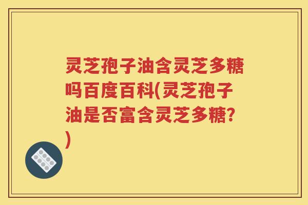 灵芝孢子油含灵芝多糖吗百度百科(灵芝孢子油是否富含灵芝多糖？)