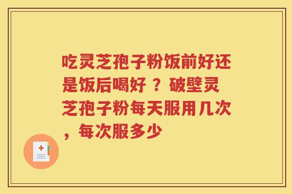 吃灵芝孢子粉饭前好还是饭后喝好 ？破壁灵芝孢子粉每天服用几次，每次服多少