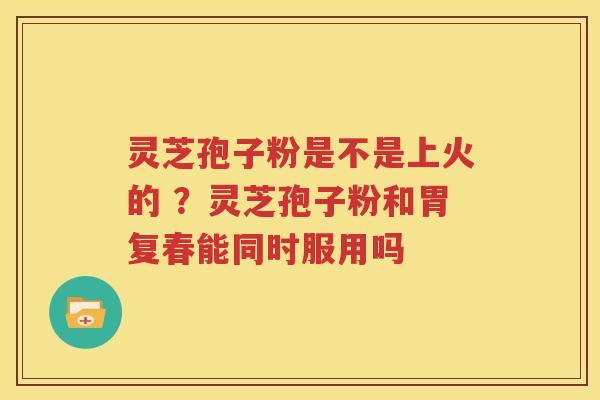 灵芝孢子粉是不是上火的 ？灵芝孢子粉和胃复春能同时服用吗