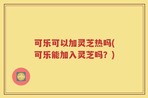 可乐可以加灵芝热吗(可乐能加入灵芝吗？)