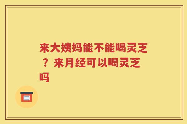来大姨妈能不能喝灵芝 ？来月经可以喝灵芝吗