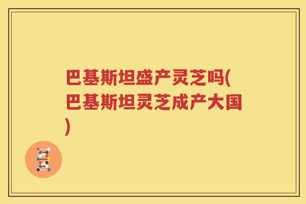 巴基斯坦盛产灵芝吗(巴基斯坦灵芝成产大国)