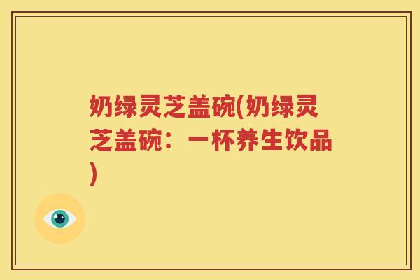 奶绿灵芝盖碗(奶绿灵芝盖碗：一杯养生饮品)