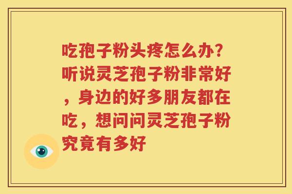 吃孢子粉头疼怎么办？听说灵芝孢子粉非常好，身边的好多朋友都在吃，想问问灵芝孢子粉究竟有多好