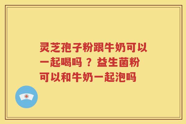 灵芝孢子粉跟牛奶可以一起喝吗 ？益生菌粉可以和牛奶一起泡吗