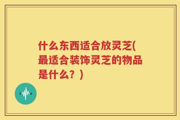 什么东西适合放灵芝(最适合装饰灵芝的物品是什么？)