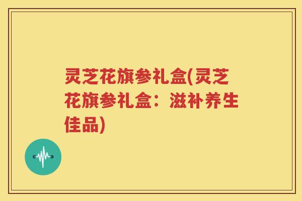 灵芝花旗参礼盒(灵芝花旗参礼盒：滋补养生佳品)