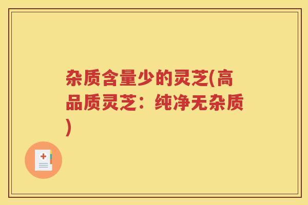 杂质含量少的灵芝(高品质灵芝：纯净无杂质)