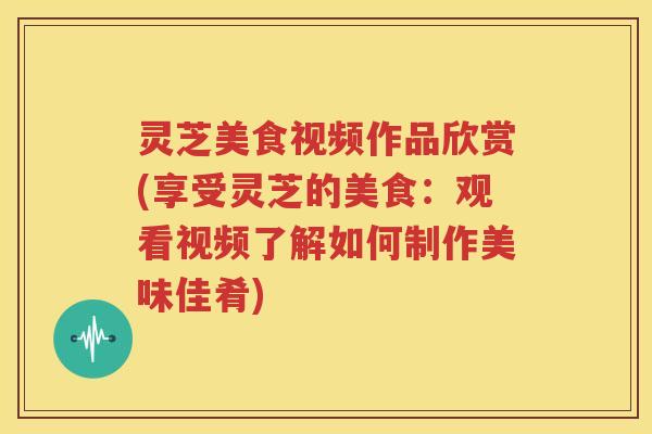 灵芝美食视频作品欣赏(享受灵芝的美食：观看视频了解如何制作美味佳肴)