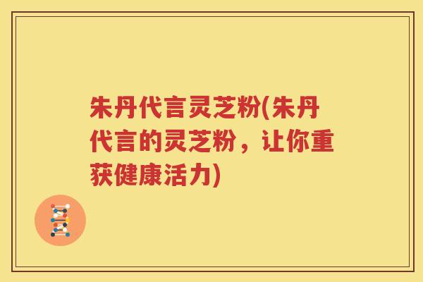朱丹代言灵芝粉(朱丹代言的灵芝粉，让你重获健康活力)