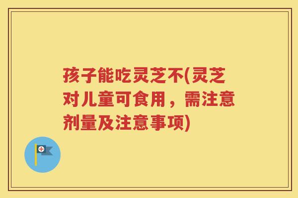 孩子能吃灵芝不(灵芝对儿童可食用，需注意剂量及注意事项)