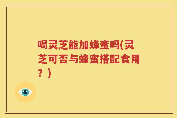 喝灵芝能加蜂蜜吗(灵芝可否与蜂蜜搭配食用？)