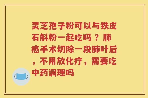 灵芝孢子粉可以与铁皮石斛粉一起吃吗 ？肺癌手术切除一段肺叶后，不用放化疗，需要吃中药调理吗
