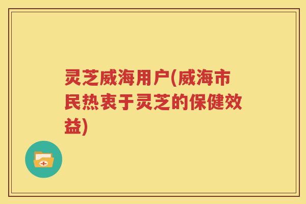 灵芝威海用户(威海市民热衷于灵芝的保健效益)