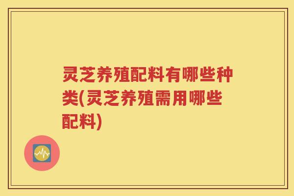 灵芝养殖配料有哪些种类(灵芝养殖需用哪些配料)