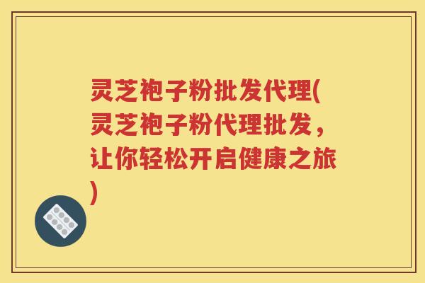 灵芝袍子粉批发代理(灵芝袍子粉代理批发，让你轻松开启健康之旅)