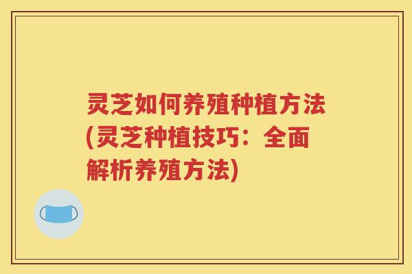 灵芝如何养殖种植方法(灵芝种植技巧：全面解析养殖方法)