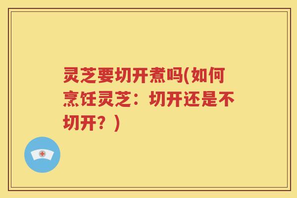 灵芝要切开煮吗(如何烹饪灵芝：切开还是不切开？)