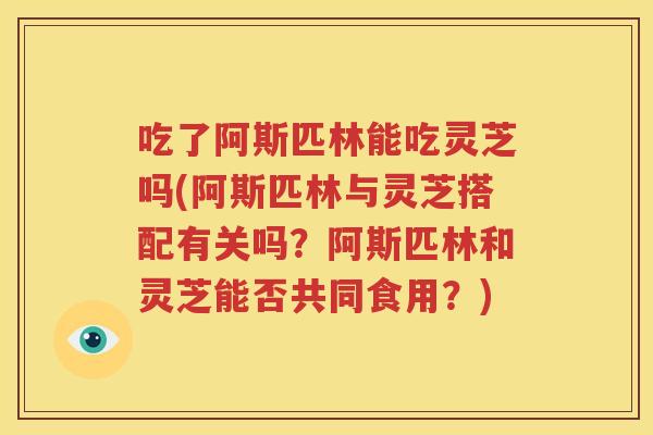 吃了阿斯匹林能吃灵芝吗(阿斯匹林与灵芝搭配有关吗？阿斯匹林和灵芝能否共同食用？)