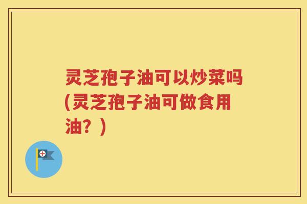 灵芝孢子油可以炒菜吗(灵芝孢子油可做食用油？)