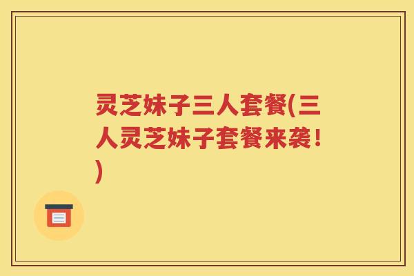 灵芝妹子三人套餐(三人灵芝妹子套餐来袭！)