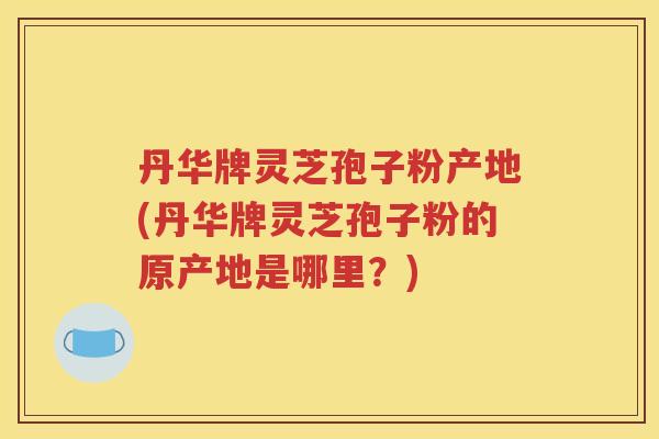丹华牌灵芝孢子粉产地(丹华牌灵芝孢子粉的原产地是哪里？)