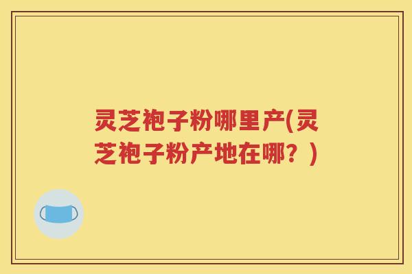 灵芝袍子粉哪里产(灵芝袍子粉产地在哪？)