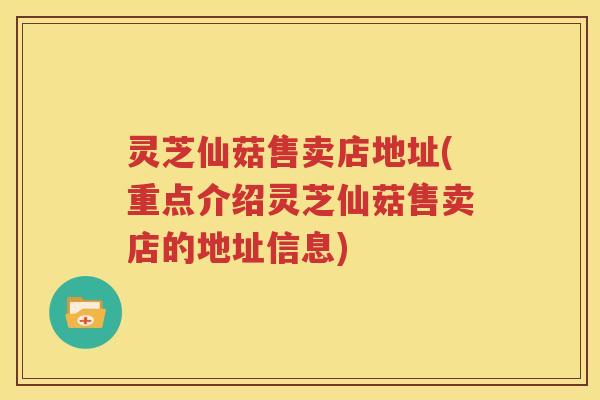 灵芝仙菇售卖店地址(重点介绍灵芝仙菇售卖店的地址信息)