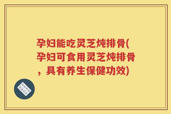 孕妇能吃灵芝炖排骨(孕妇可食用灵芝炖排骨，具有养生保健功效)