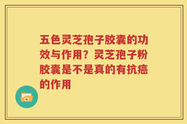 五色灵芝孢子胶囊的功效与作用？灵芝孢子粉胶囊是不是真的有抗癌的作用