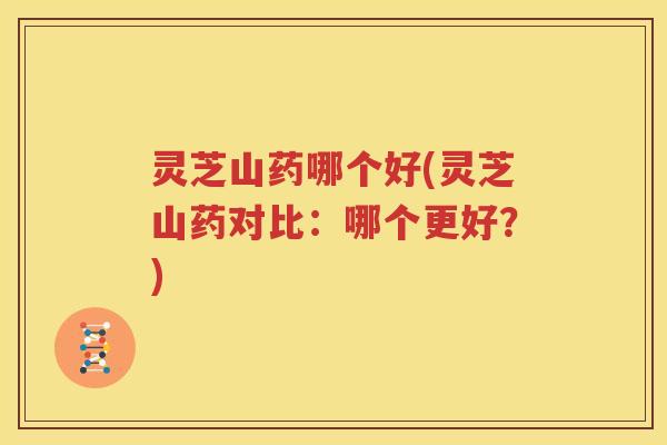 灵芝山药哪个好(灵芝山药对比：哪个更好？)