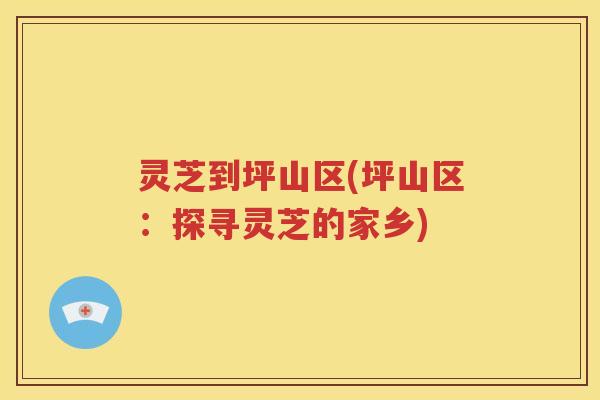 灵芝到坪山区(坪山区：探寻灵芝的家乡)