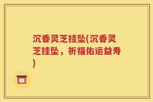 沉香灵芝挂坠(沉香灵芝挂坠，祈福佑运益寿)