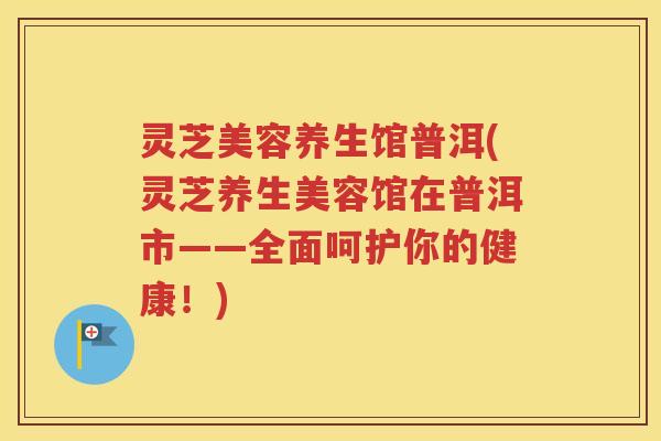 灵芝美容养生馆普洱(灵芝养生美容馆在普洱市——全面呵护你的健康！)