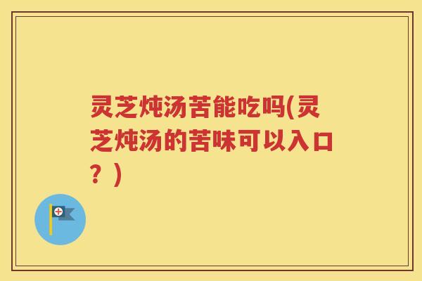 灵芝炖汤苦能吃吗(灵芝炖汤的苦味可以入口？)