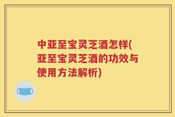 中亚至宝灵芝酒怎样(亚至宝灵芝酒的功效与使用方法解析)
