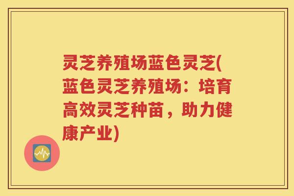 灵芝养殖场蓝色灵芝(蓝色灵芝养殖场：培育高效灵芝种苗，助力健康产业)