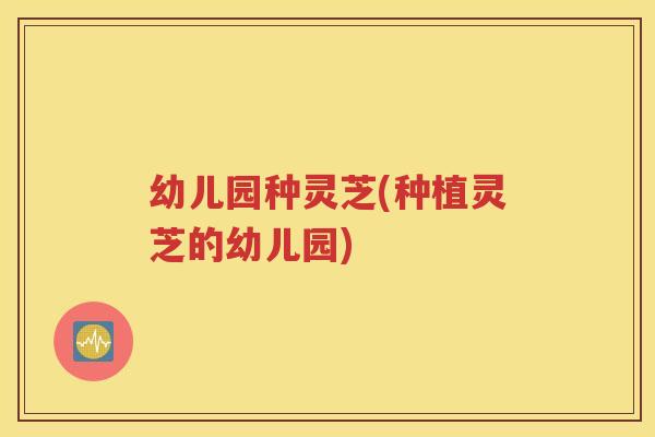 幼儿园种灵芝(种植灵芝的幼儿园)