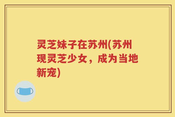 灵芝妹子在苏州(苏州现灵芝少女，成为当地新宠)