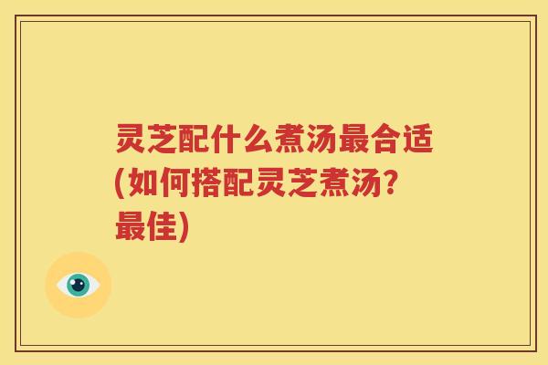 灵芝配什么煮汤最合适(如何搭配灵芝煮汤？最佳)