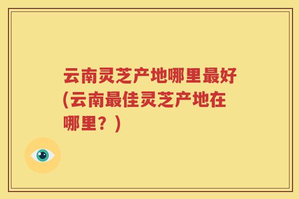 云南灵芝产地哪里最好(云南最佳灵芝产地在哪里？)