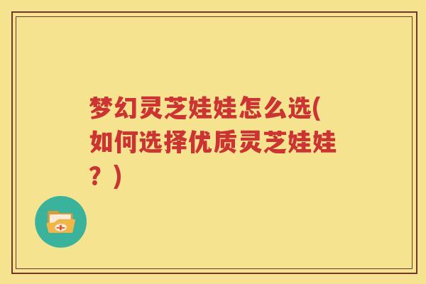 梦幻灵芝娃娃怎么选(如何选择优质灵芝娃娃？)