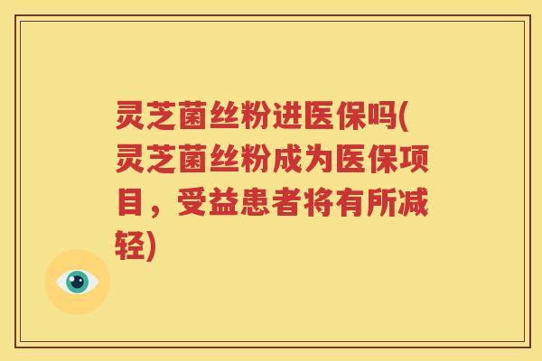 灵芝菌丝粉进医保吗(灵芝菌丝粉成为医保项目，受益患者将有所减轻)