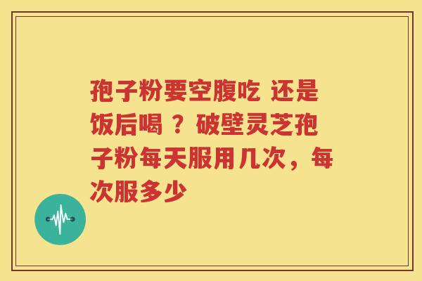 孢子粉要空腹吃 还是饭后喝 ？破壁灵芝孢子粉每天服用几次，每次服多少